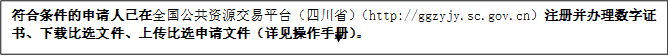 符合條件的申請人已在全國公共資源交易平臺（四川?。╤ttp://ggzyjy.sc.gov.cn）注冊并辦理數(shù)字證書、下載比選文件、上傳比選申請文件（詳見操作手冊）。